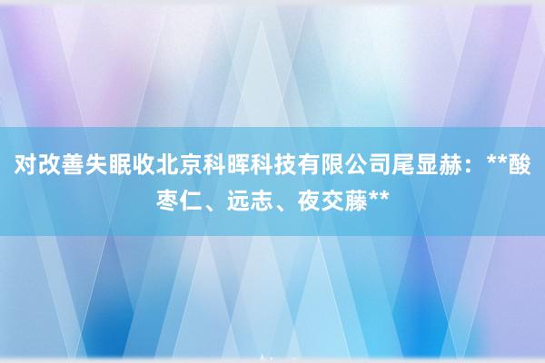 对改善失眠收北京科晖科技有限公司尾显赫：**酸枣仁、远志、夜交藤**