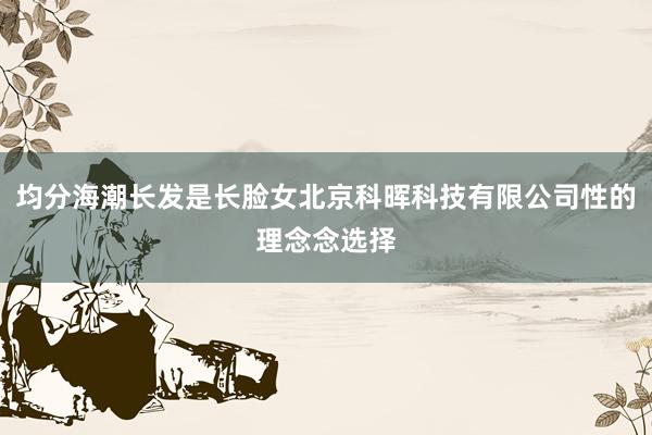 均分海潮长发是长脸女北京科晖科技有限公司性的理念念选择