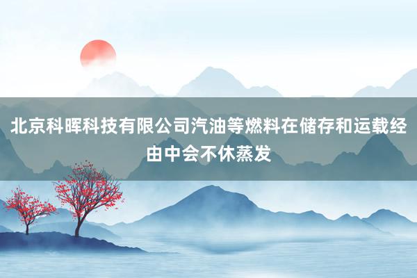 北京科晖科技有限公司汽油等燃料在储存和运载经由中会不休蒸发